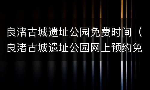 良渚古城遗址公园免费时间（良渚古城遗址公园网上预约免费门票）