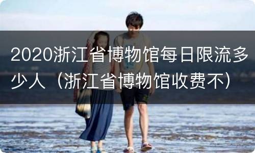 2020浙江省博物馆每日限流多少人（浙江省博物馆收费不）