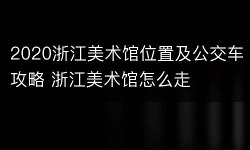 2020浙江美术馆位置及公交车攻略 浙江美术馆怎么走