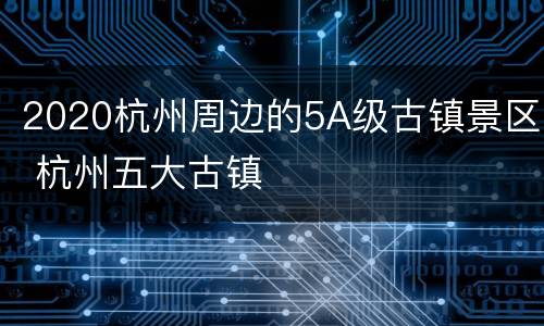 2020杭州周边的5A级古镇景区 杭州五大古镇