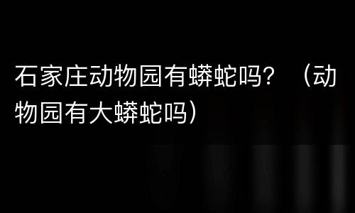 石家庄动物园有蟒蛇吗？（动物园有大蟒蛇吗）