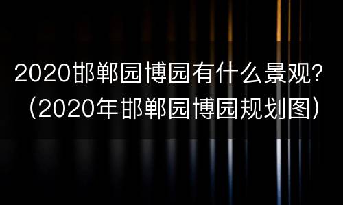 2020邯郸园博园有什么景观？（2020年邯郸园博园规划图）