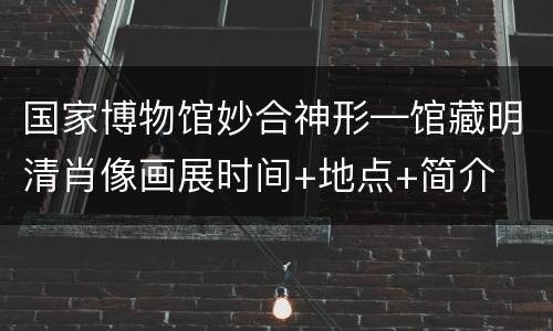 国家博物馆妙合神形—馆藏明清肖像画展时间+地点+简介