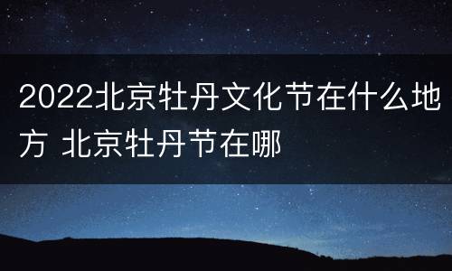2022北京牡丹文化节在什么地方 北京牡丹节在哪