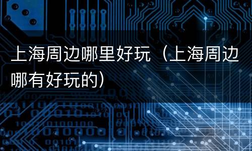 上海周边哪里好玩（上海周边哪有好玩的）