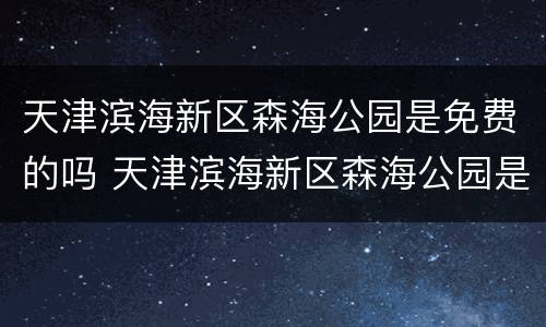 天津滨海新区森海公园是免费的吗 天津滨海新区森海公园是免费的吗现在
