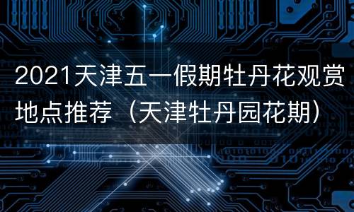 2021天津五一假期牡丹花观赏地点推荐（天津牡丹园花期）