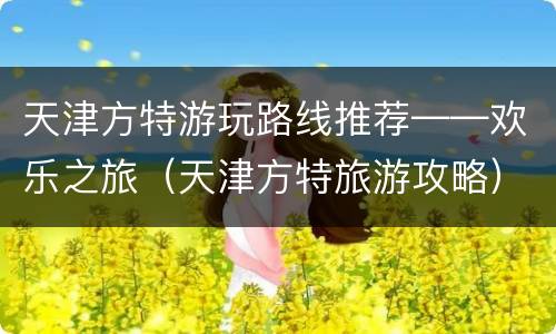 天津方特游玩路线推荐——欢乐之旅（天津方特旅游攻略）