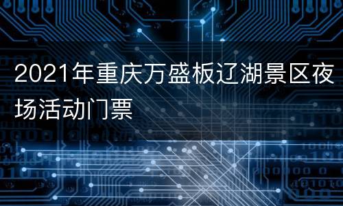 2021年重庆万盛板辽湖景区夜场活动门票