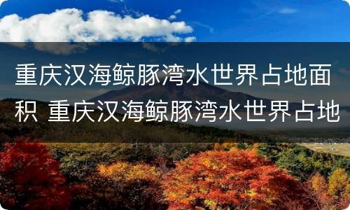 重庆汉海鲸豚湾水世界占地面积 重庆汉海鲸豚湾水世界占地面积多少亩