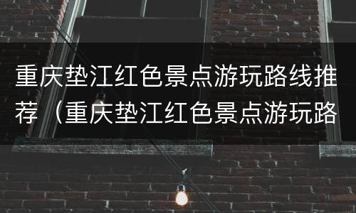 重庆垫江红色景点游玩路线推荐（重庆垫江红色景点游玩路线推荐图）