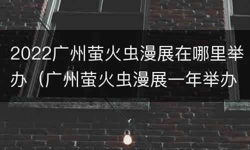 2022广州萤火虫漫展在哪里举办（广州萤火虫漫展一年举办几次）
