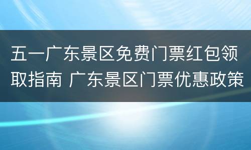 五一广东景区免费门票红包领取指南 广东景区门票优惠政策