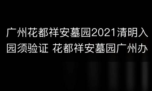 广州花都祥安墓园2021清明入园须验证 花都祥安墓园广州办事处地址