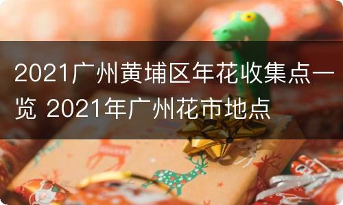 2021广州黄埔区年花收集点一览 2021年广州花市地点
