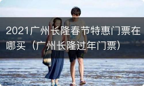2021广州长隆春节特惠门票在哪买（广州长隆过年门票）