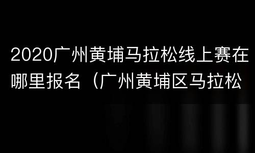 2020广州黄埔马拉松线上赛在哪里报名（广州黄埔区马拉松怎么报名）