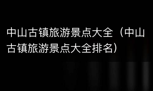 中山古镇旅游景点大全（中山古镇旅游景点大全排名）