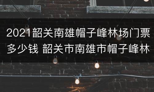 2021韶关南雄帽子峰林场门票多少钱 韶关市南雄市帽子峰林场