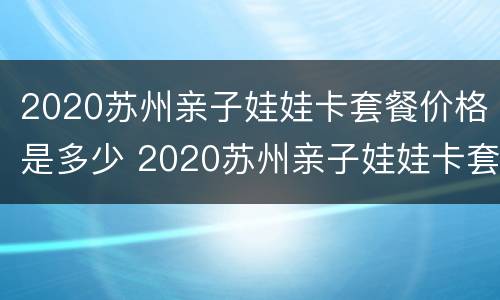2020苏州亲子娃娃卡套餐价格是多少 2020苏州亲子娃娃卡套餐价格是多少呢