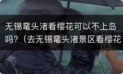 无锡鼋头渚看樱花可以不上岛吗?（去无锡鼋头渚景区看樱花怎样预约）