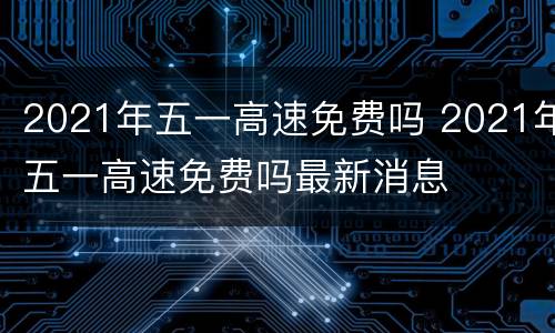 2021年五一高速免费吗 2021年五一高速免费吗最新消息