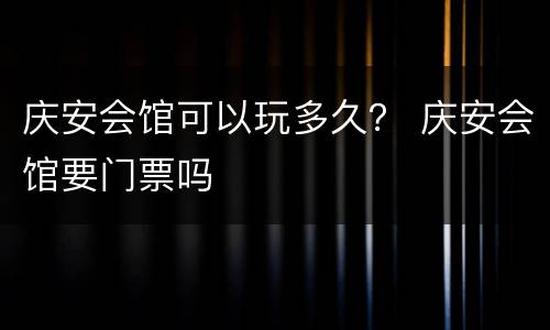 庆安会馆可以玩多久？ 庆安会馆要门票吗