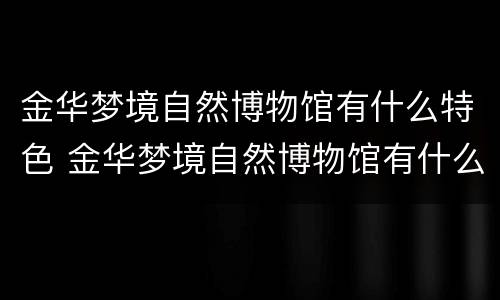 金华梦境自然博物馆有什么特色 金华梦境自然博物馆有什么特色文物
