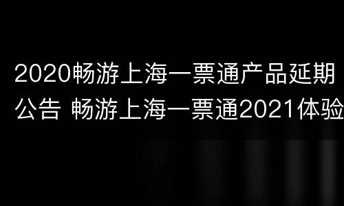 2020畅游上海一票通产品延期公告 畅游上海一票通2021体验