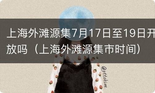 上海外滩源集7月17日至19日开放吗（上海外滩源集市时间）