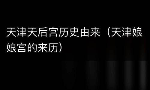 天津天后宫历史由来（天津娘娘宫的来历）