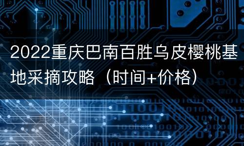 2022重庆巴南百胜乌皮樱桃基地采摘攻略（时间+价格）