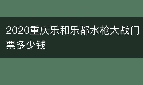 2020重庆乐和乐都水枪大战门票多少钱