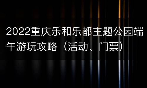 2022重庆乐和乐都主题公园端午游玩攻略（活动、门票）