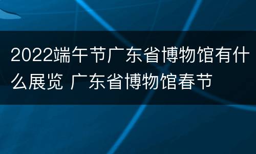 2022端午节广东省博物馆有什么展览 广东省博物馆春节