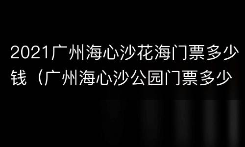 2021广州海心沙花海门票多少钱（广州海心沙公园门票多少钱）