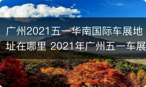 广州2021五一华南国际车展地址在哪里 2021年广州五一车展