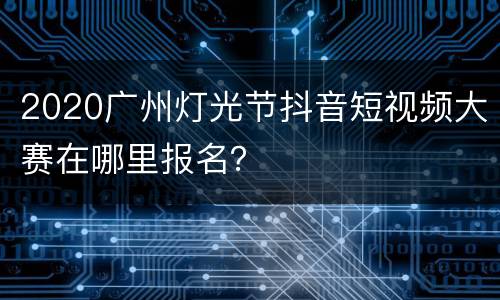 2020广州灯光节抖音短视频大赛在哪里报名？