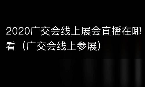 2020广交会线上展会直播在哪看（广交会线上参展）