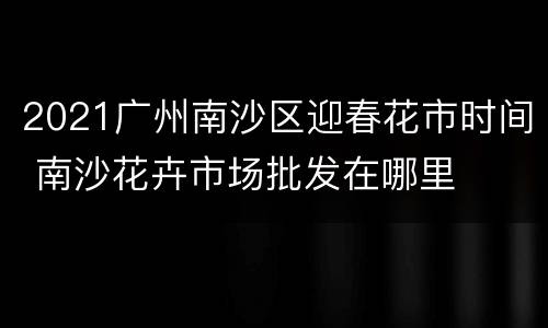 2021广州南沙区迎春花市时间 南沙花卉市场批发在哪里