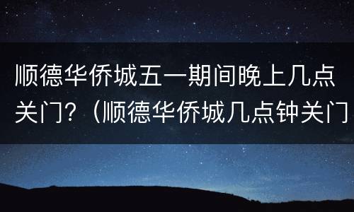 顺德华侨城五一期间晚上几点关门?（顺德华侨城几点钟关门）