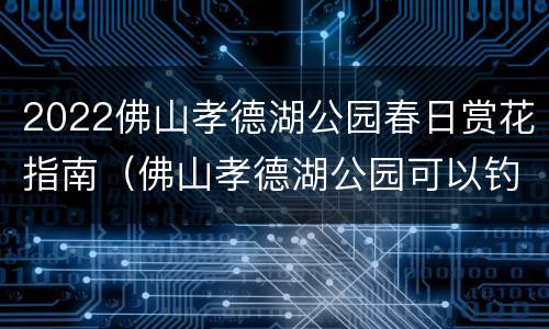 2022佛山孝德湖公园春日赏花指南（佛山孝德湖公园可以钓鱼吗）