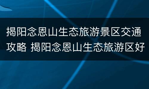 揭阳念恩山生态旅游景区交通攻略 揭阳念恩山生态旅游区好玩吗