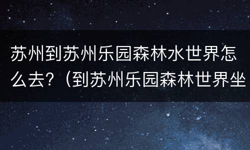 苏州到苏州乐园森林水世界怎么去?（到苏州乐园森林世界坐什么公交车）
