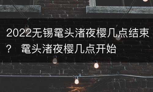 2022无锡鼋头渚夜樱几点结束？ 鼋头渚夜樱几点开始
