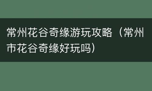 常州花谷奇缘游玩攻略（常州市花谷奇缘好玩吗）