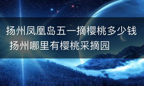 扬州凤凰岛五一摘樱桃多少钱 扬州哪里有樱桃采摘园