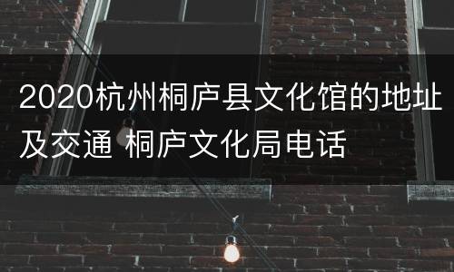2020杭州桐庐县文化馆的地址及交通 桐庐文化局电话