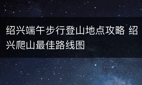 绍兴端午步行登山地点攻略 绍兴爬山最佳路线图