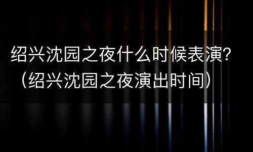绍兴沈园之夜什么时候表演？（绍兴沈园之夜演出时间）